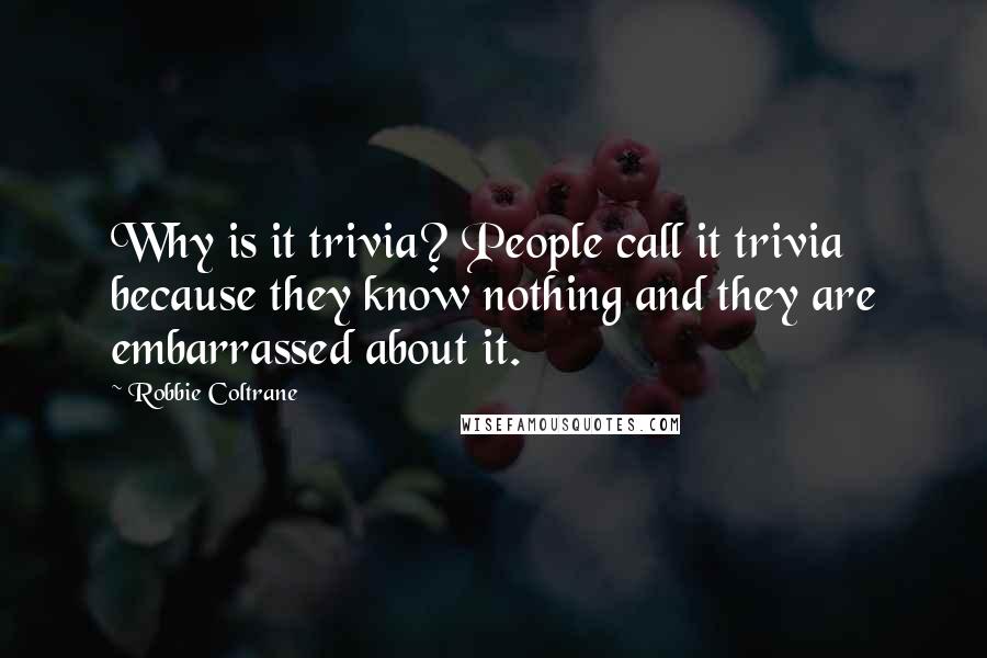 Robbie Coltrane Quotes: Why is it trivia? People call it trivia because they know nothing and they are embarrassed about it.