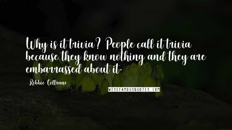 Robbie Coltrane Quotes: Why is it trivia? People call it trivia because they know nothing and they are embarrassed about it.