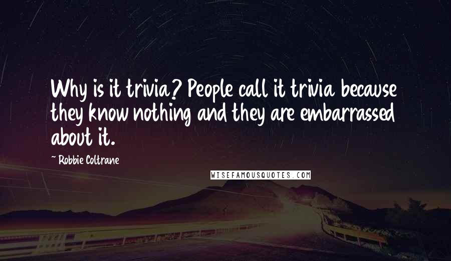 Robbie Coltrane Quotes: Why is it trivia? People call it trivia because they know nothing and they are embarrassed about it.