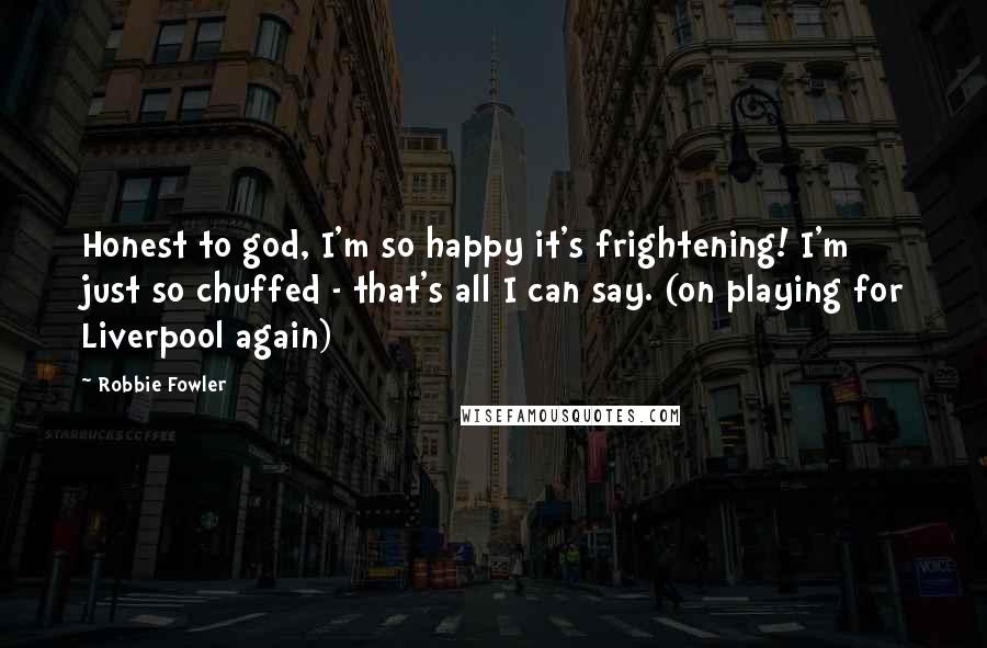 Robbie Fowler Quotes: Honest to god, I'm so happy it's frightening! I'm just so chuffed - that's all I can say. (on playing for Liverpool again)
