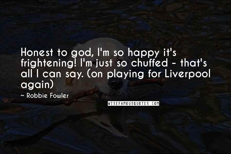 Robbie Fowler Quotes: Honest to god, I'm so happy it's frightening! I'm just so chuffed - that's all I can say. (on playing for Liverpool again)