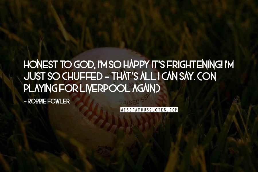 Robbie Fowler Quotes: Honest to god, I'm so happy it's frightening! I'm just so chuffed - that's all I can say. (on playing for Liverpool again)