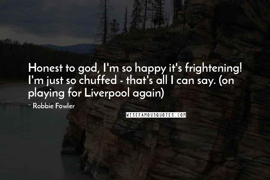 Robbie Fowler Quotes: Honest to god, I'm so happy it's frightening! I'm just so chuffed - that's all I can say. (on playing for Liverpool again)