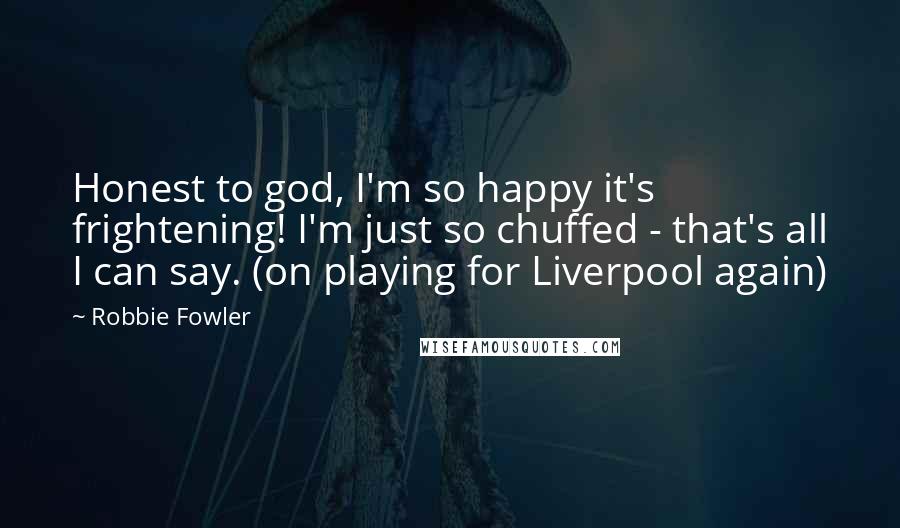 Robbie Fowler Quotes: Honest to god, I'm so happy it's frightening! I'm just so chuffed - that's all I can say. (on playing for Liverpool again)