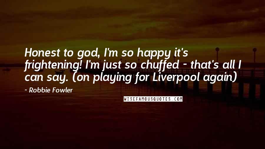 Robbie Fowler Quotes: Honest to god, I'm so happy it's frightening! I'm just so chuffed - that's all I can say. (on playing for Liverpool again)