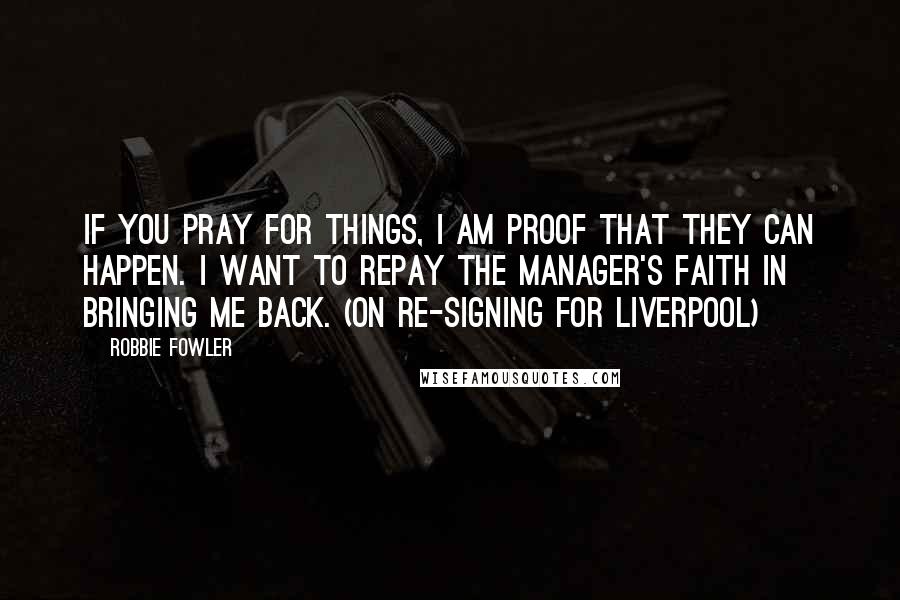 Robbie Fowler Quotes: If you pray for things, I am proof that they can happen. I want to repay the manager's faith in bringing me back. (on re-signing for Liverpool)