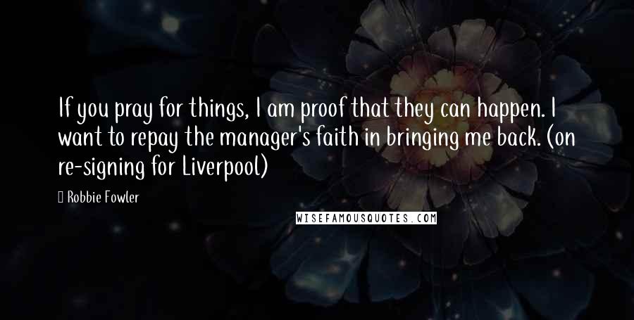 Robbie Fowler Quotes: If you pray for things, I am proof that they can happen. I want to repay the manager's faith in bringing me back. (on re-signing for Liverpool)