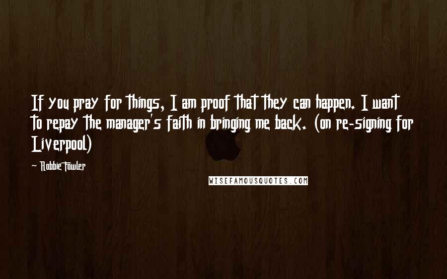 Robbie Fowler Quotes: If you pray for things, I am proof that they can happen. I want to repay the manager's faith in bringing me back. (on re-signing for Liverpool)