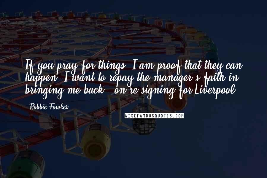 Robbie Fowler Quotes: If you pray for things, I am proof that they can happen. I want to repay the manager's faith in bringing me back. (on re-signing for Liverpool)