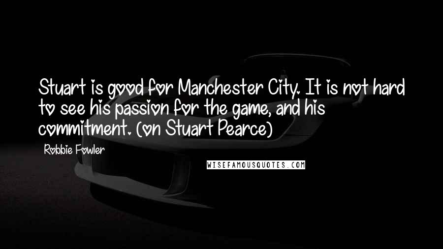 Robbie Fowler Quotes: Stuart is good for Manchester City. It is not hard to see his passion for the game, and his commitment. (on Stuart Pearce)