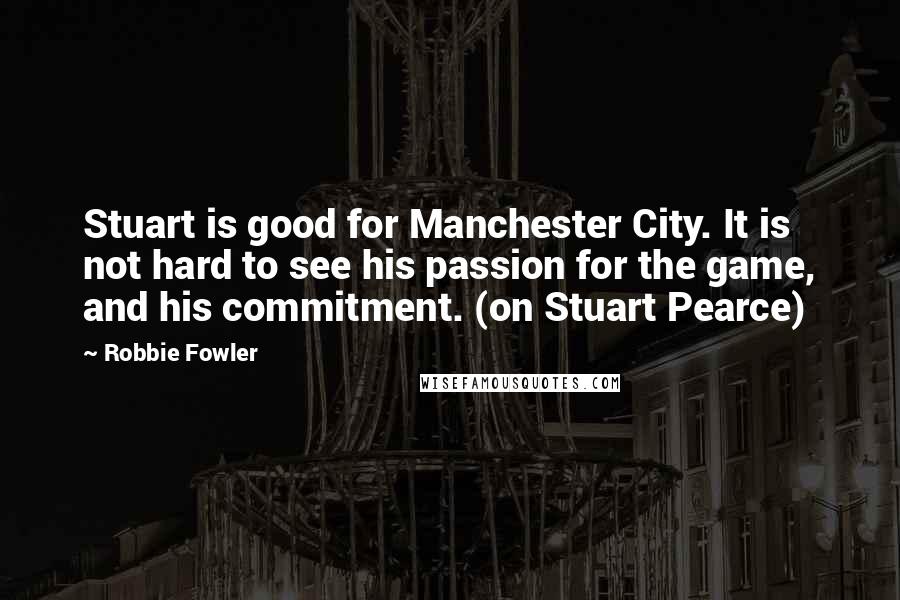 Robbie Fowler Quotes: Stuart is good for Manchester City. It is not hard to see his passion for the game, and his commitment. (on Stuart Pearce)