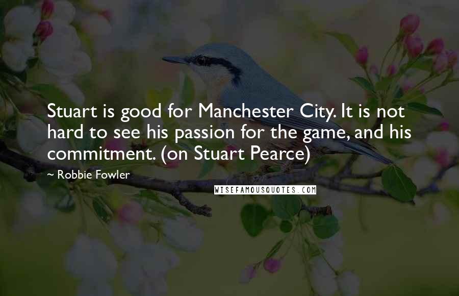 Robbie Fowler Quotes: Stuart is good for Manchester City. It is not hard to see his passion for the game, and his commitment. (on Stuart Pearce)