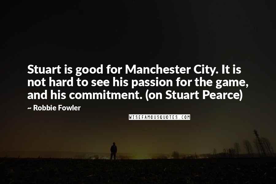 Robbie Fowler Quotes: Stuart is good for Manchester City. It is not hard to see his passion for the game, and his commitment. (on Stuart Pearce)