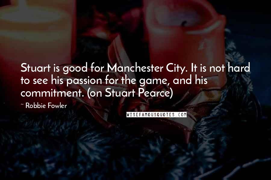 Robbie Fowler Quotes: Stuart is good for Manchester City. It is not hard to see his passion for the game, and his commitment. (on Stuart Pearce)