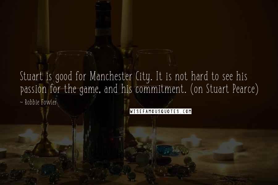 Robbie Fowler Quotes: Stuart is good for Manchester City. It is not hard to see his passion for the game, and his commitment. (on Stuart Pearce)