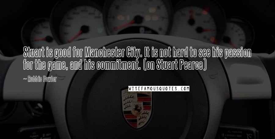 Robbie Fowler Quotes: Stuart is good for Manchester City. It is not hard to see his passion for the game, and his commitment. (on Stuart Pearce)