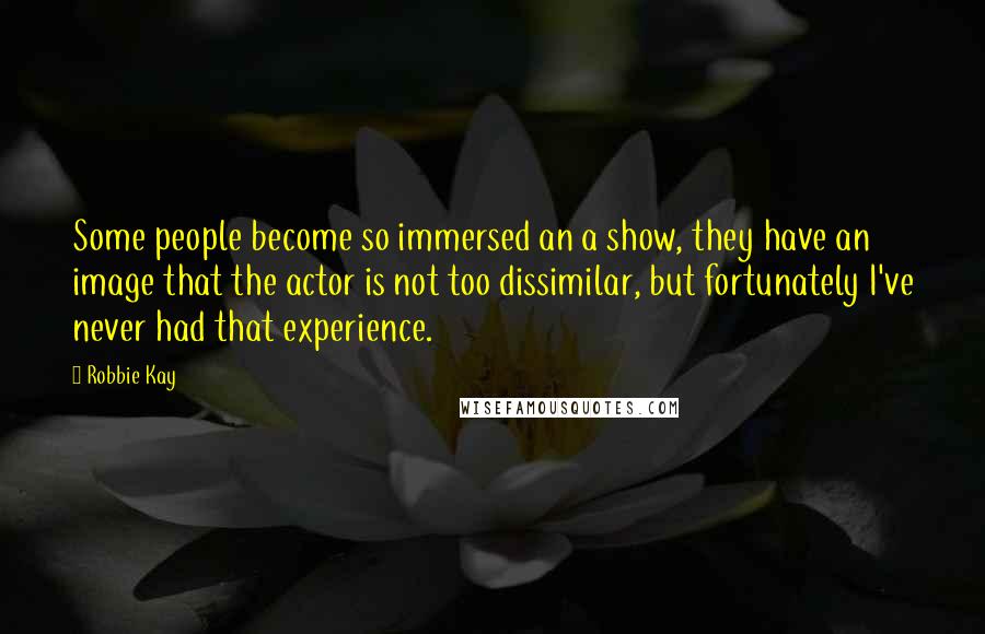 Robbie Kay Quotes: Some people become so immersed an a show, they have an image that the actor is not too dissimilar, but fortunately I've never had that experience.