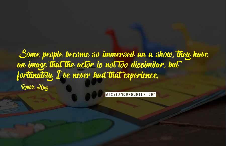 Robbie Kay Quotes: Some people become so immersed an a show, they have an image that the actor is not too dissimilar, but fortunately I've never had that experience.