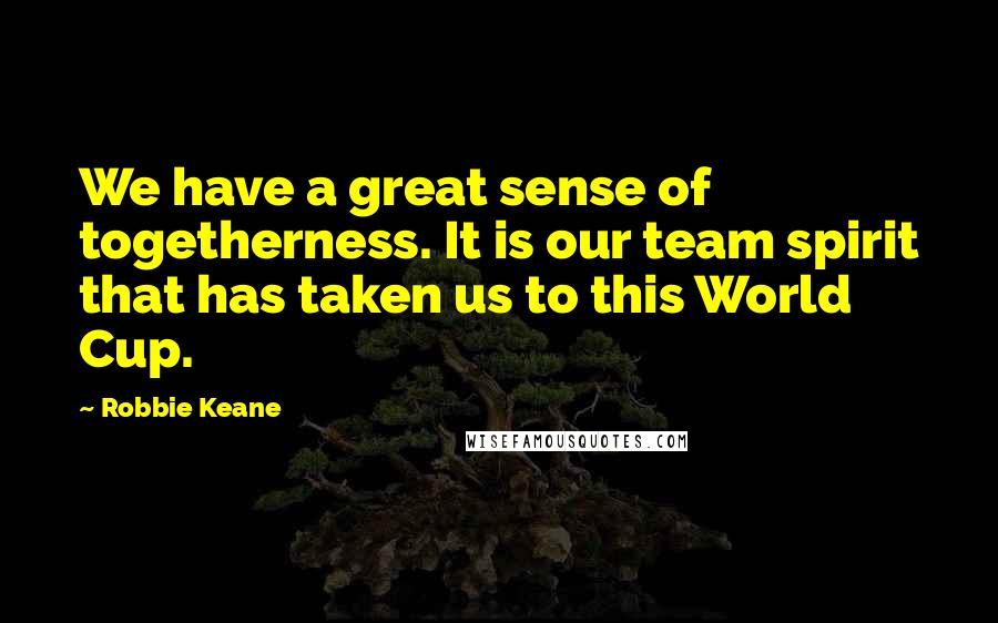 Robbie Keane Quotes: We have a great sense of togetherness. It is our team spirit that has taken us to this World Cup.
