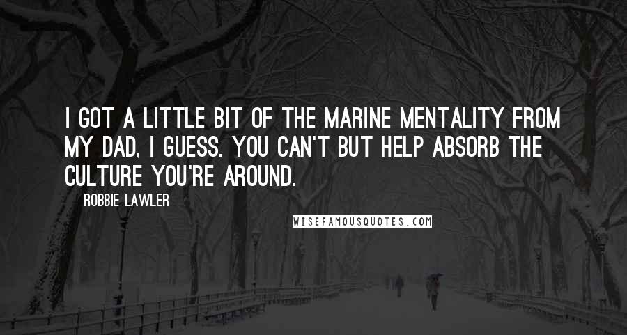 Robbie Lawler Quotes: I got a little bit of the Marine mentality from my dad, I guess. You can't but help absorb the culture you're around.