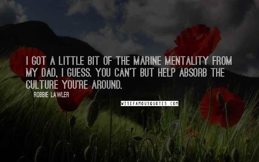 Robbie Lawler Quotes: I got a little bit of the Marine mentality from my dad, I guess. You can't but help absorb the culture you're around.
