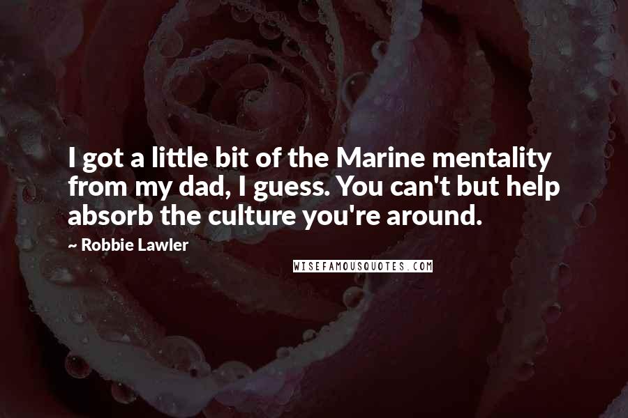 Robbie Lawler Quotes: I got a little bit of the Marine mentality from my dad, I guess. You can't but help absorb the culture you're around.