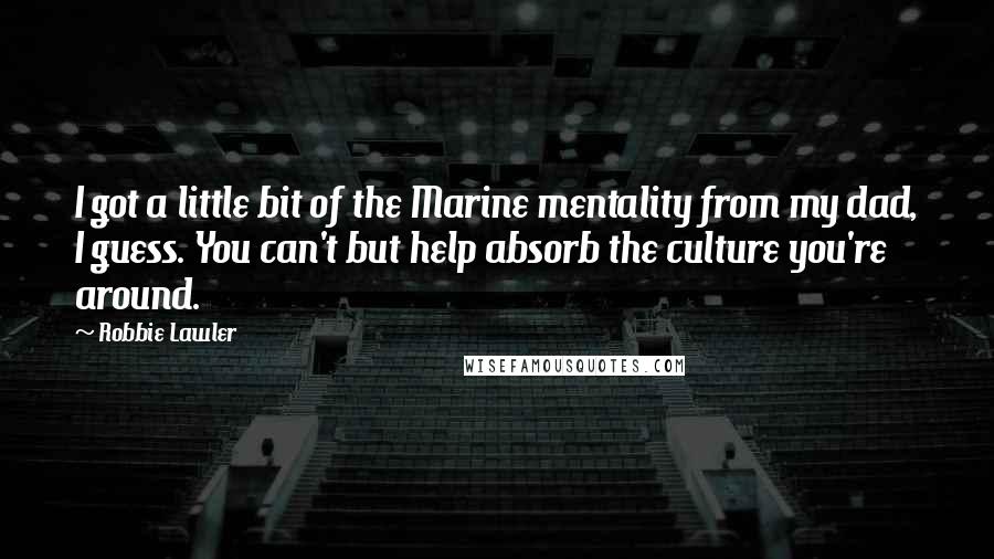Robbie Lawler Quotes: I got a little bit of the Marine mentality from my dad, I guess. You can't but help absorb the culture you're around.