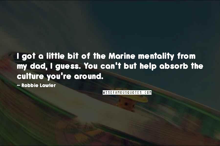 Robbie Lawler Quotes: I got a little bit of the Marine mentality from my dad, I guess. You can't but help absorb the culture you're around.
