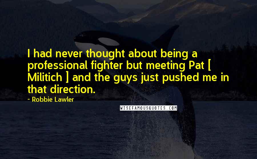 Robbie Lawler Quotes: I had never thought about being a professional fighter but meeting Pat [ Militich ] and the guys just pushed me in that direction.