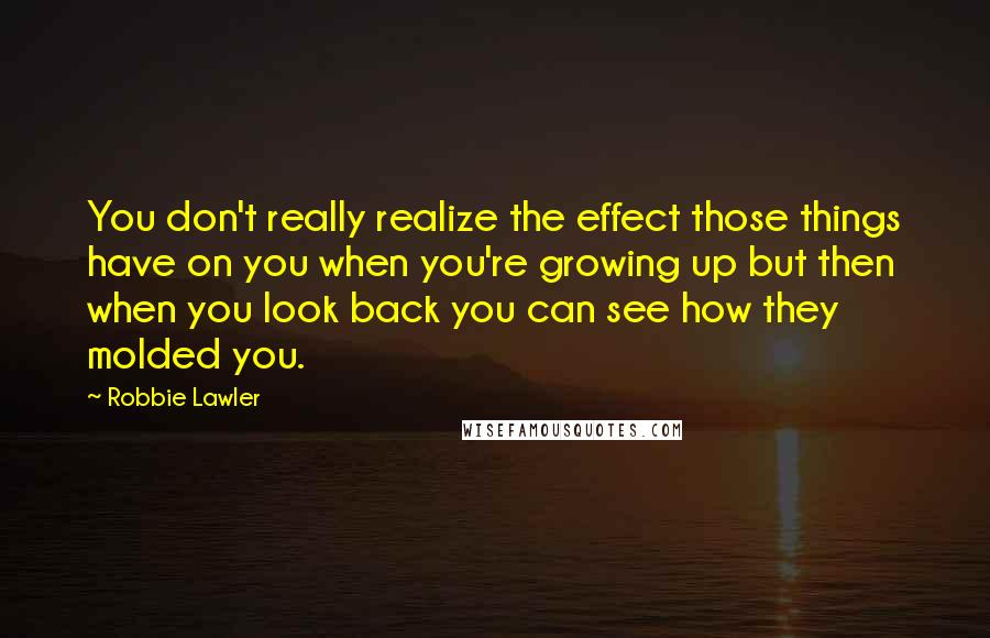 Robbie Lawler Quotes: You don't really realize the effect those things have on you when you're growing up but then when you look back you can see how they molded you.