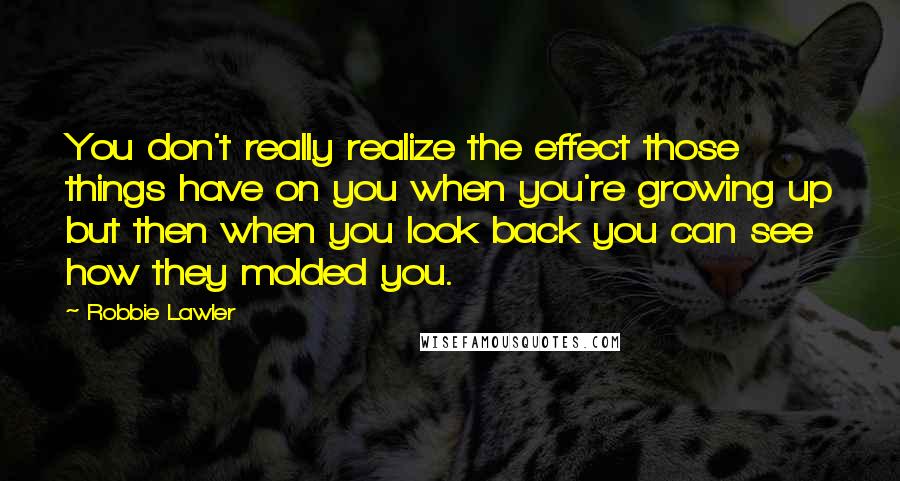 Robbie Lawler Quotes: You don't really realize the effect those things have on you when you're growing up but then when you look back you can see how they molded you.
