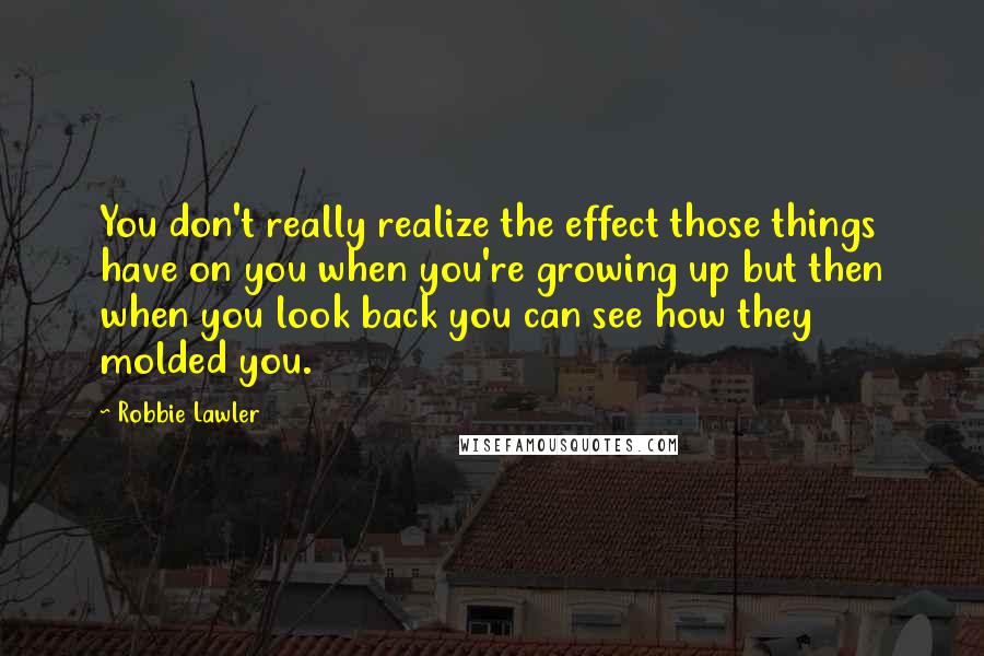 Robbie Lawler Quotes: You don't really realize the effect those things have on you when you're growing up but then when you look back you can see how they molded you.