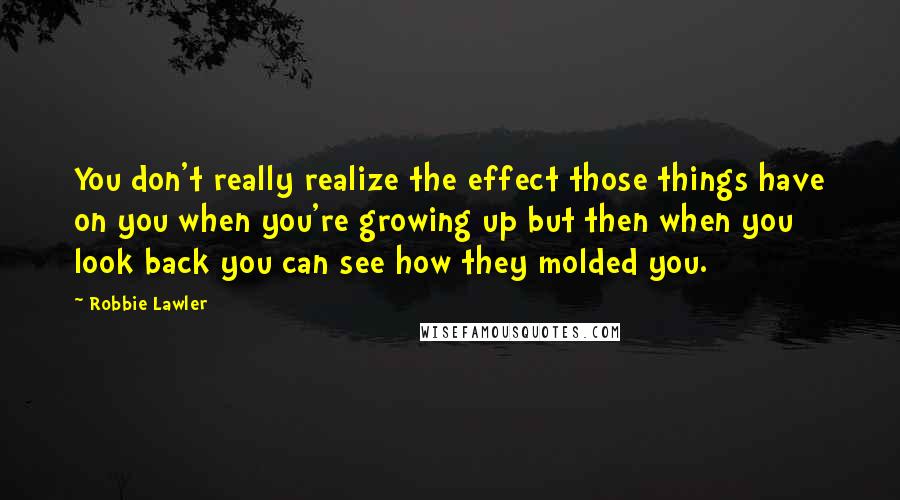 Robbie Lawler Quotes: You don't really realize the effect those things have on you when you're growing up but then when you look back you can see how they molded you.