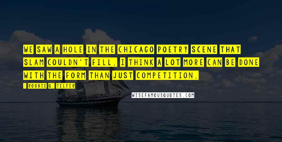 Robbie Q. Telfer Quotes: We saw a hole in the Chicago poetry scene that slam couldn't fill. I think a lot more can be done with the form than just competition.