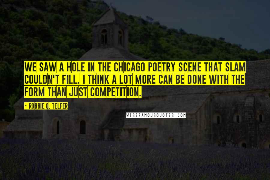 Robbie Q. Telfer Quotes: We saw a hole in the Chicago poetry scene that slam couldn't fill. I think a lot more can be done with the form than just competition.