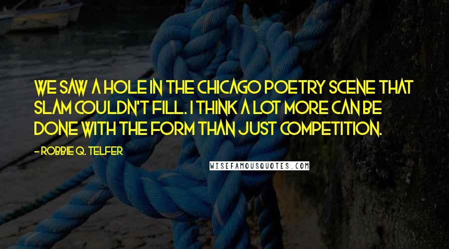 Robbie Q. Telfer Quotes: We saw a hole in the Chicago poetry scene that slam couldn't fill. I think a lot more can be done with the form than just competition.