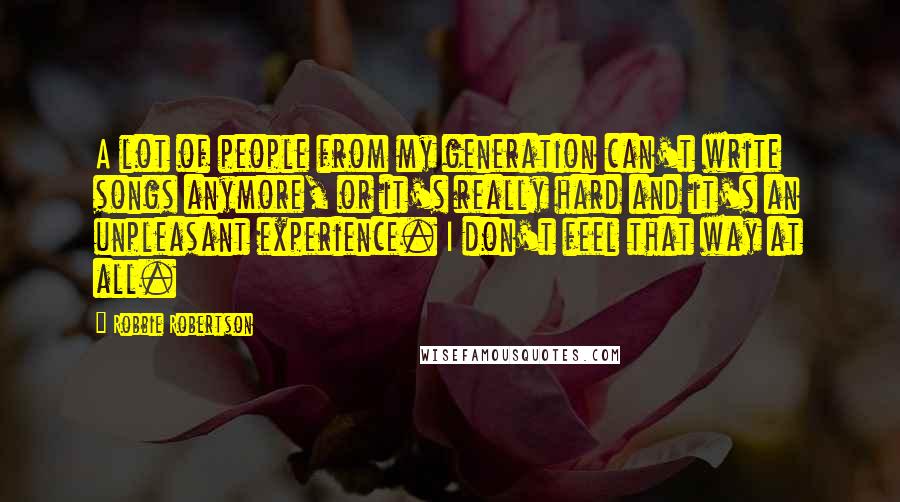 Robbie Robertson Quotes: A lot of people from my generation can't write songs anymore, or it's really hard and it's an unpleasant experience. I don't feel that way at all.