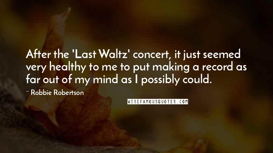 Robbie Robertson Quotes: After the 'Last Waltz' concert, it just seemed very healthy to me to put making a record as far out of my mind as I possibly could.