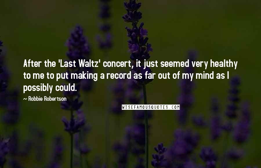 Robbie Robertson Quotes: After the 'Last Waltz' concert, it just seemed very healthy to me to put making a record as far out of my mind as I possibly could.