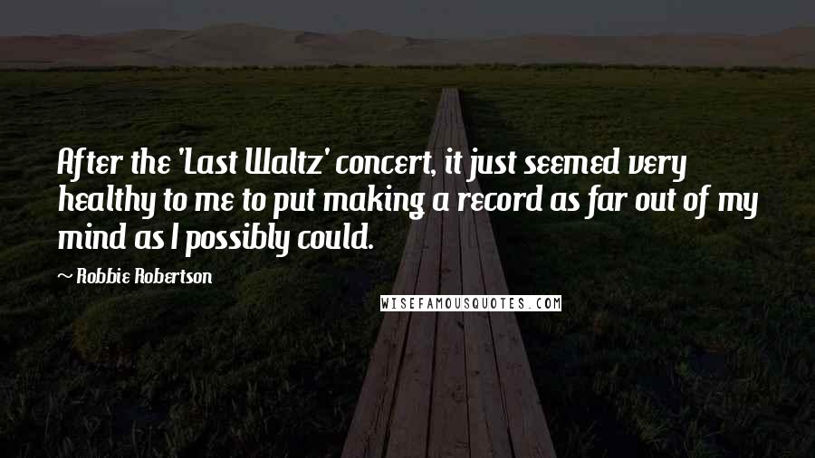 Robbie Robertson Quotes: After the 'Last Waltz' concert, it just seemed very healthy to me to put making a record as far out of my mind as I possibly could.