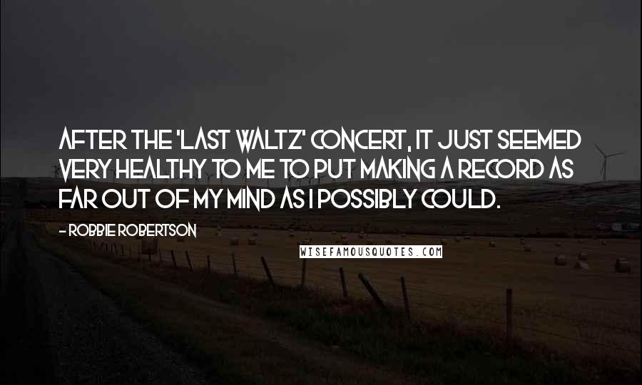 Robbie Robertson Quotes: After the 'Last Waltz' concert, it just seemed very healthy to me to put making a record as far out of my mind as I possibly could.