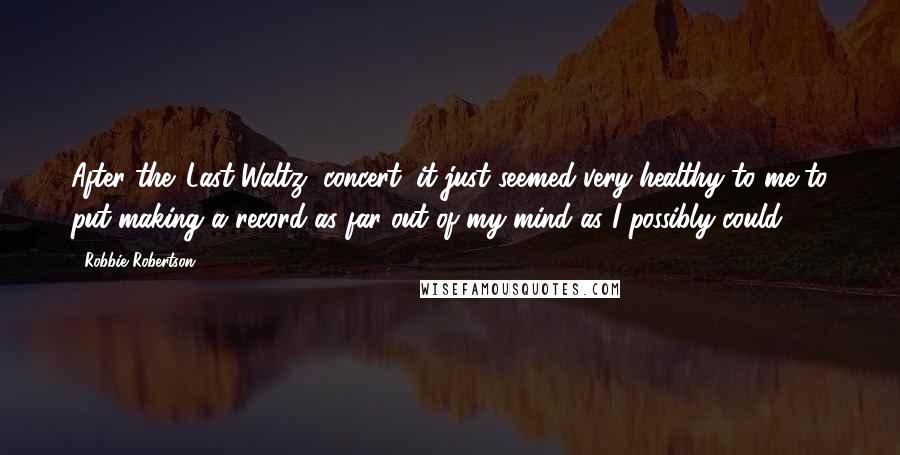 Robbie Robertson Quotes: After the 'Last Waltz' concert, it just seemed very healthy to me to put making a record as far out of my mind as I possibly could.