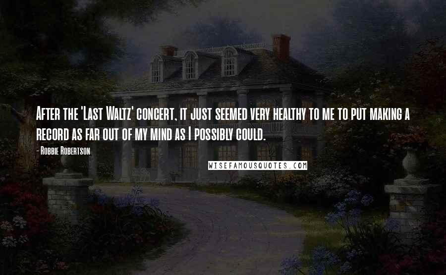 Robbie Robertson Quotes: After the 'Last Waltz' concert, it just seemed very healthy to me to put making a record as far out of my mind as I possibly could.