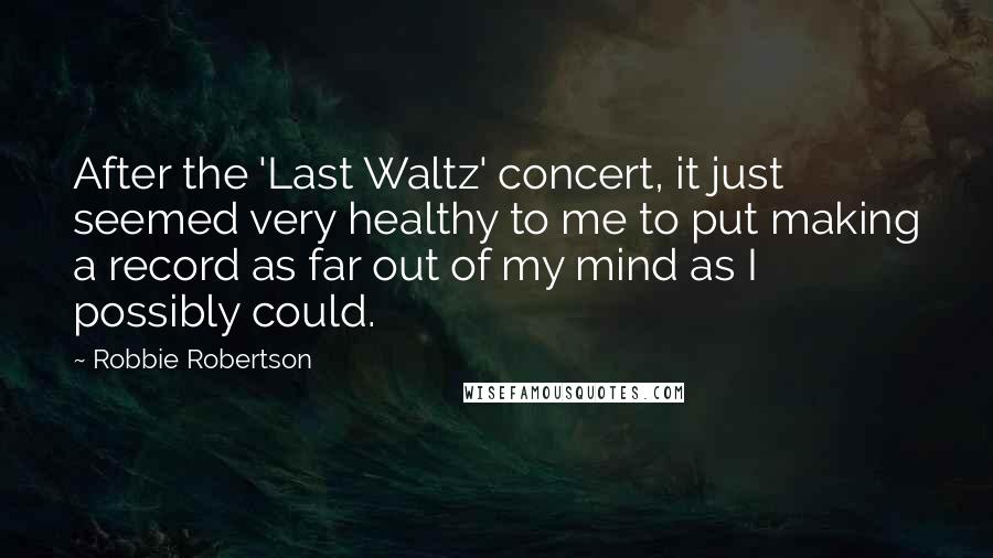 Robbie Robertson Quotes: After the 'Last Waltz' concert, it just seemed very healthy to me to put making a record as far out of my mind as I possibly could.