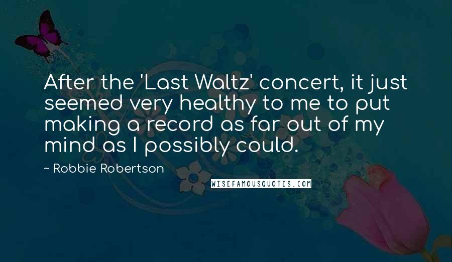 Robbie Robertson Quotes: After the 'Last Waltz' concert, it just seemed very healthy to me to put making a record as far out of my mind as I possibly could.