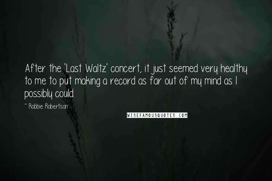 Robbie Robertson Quotes: After the 'Last Waltz' concert, it just seemed very healthy to me to put making a record as far out of my mind as I possibly could.