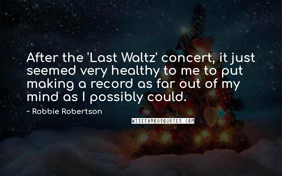 Robbie Robertson Quotes: After the 'Last Waltz' concert, it just seemed very healthy to me to put making a record as far out of my mind as I possibly could.