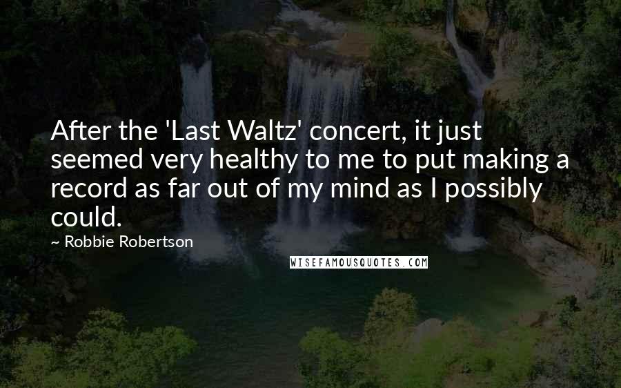 Robbie Robertson Quotes: After the 'Last Waltz' concert, it just seemed very healthy to me to put making a record as far out of my mind as I possibly could.