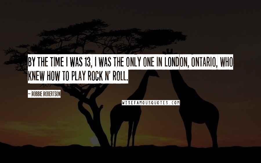 Robbie Robertson Quotes: By the time I was 13, I was the only one in London, Ontario, who knew how to play rock n' roll.