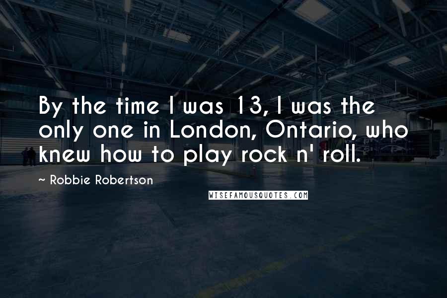 Robbie Robertson Quotes: By the time I was 13, I was the only one in London, Ontario, who knew how to play rock n' roll.